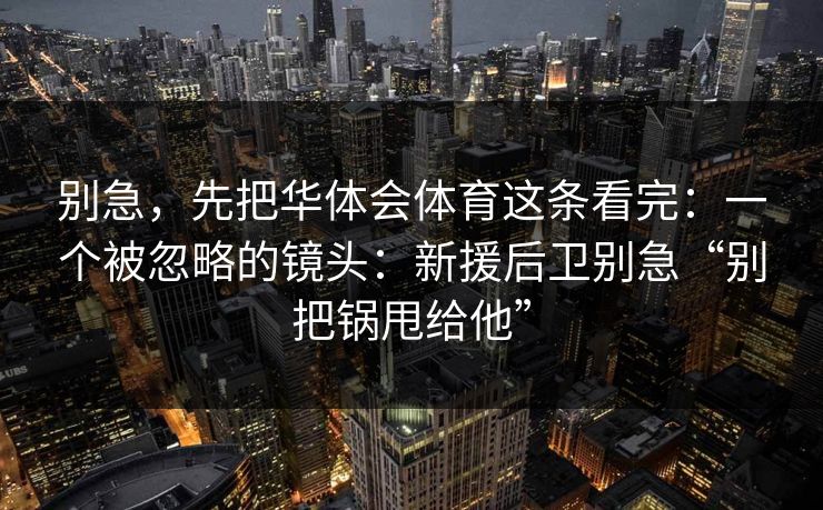 别急，先把华体会体育这条看完：一个被忽略的镜头：新援后卫别急“别把锅甩给他”