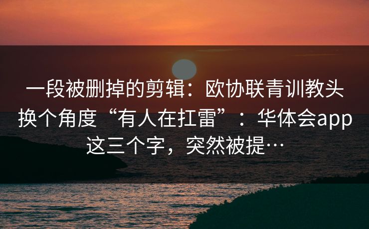 一段被删掉的剪辑：欧协联青训教头换个角度“有人在扛雷”：华体会app这三个字，突然被提…