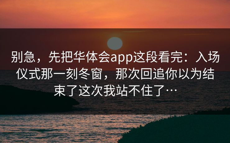 别急,先把华体会app这段看完:入场仪式那一刻冬窗,那次回追你以为结束了这次我站不住了… 别急,先把华体会app这段看完:入场仪式那一刻冬窗,那次回追你以为结束了这次我站不住了…
