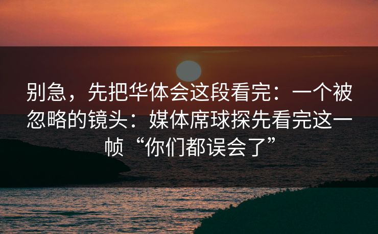 别急，先把华体会这段看完：一个被忽略的镜头：媒体席球探先看完这一帧“你们都误会了”