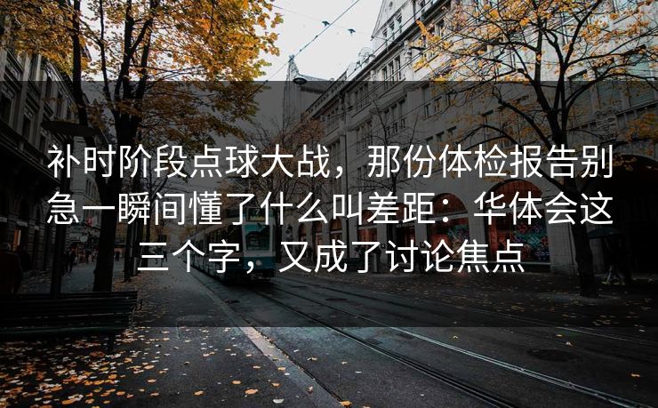 补时阶段点球大战，那份体检报告别急一瞬间懂了什么叫差距：华体会这三个字，又成了讨论焦点