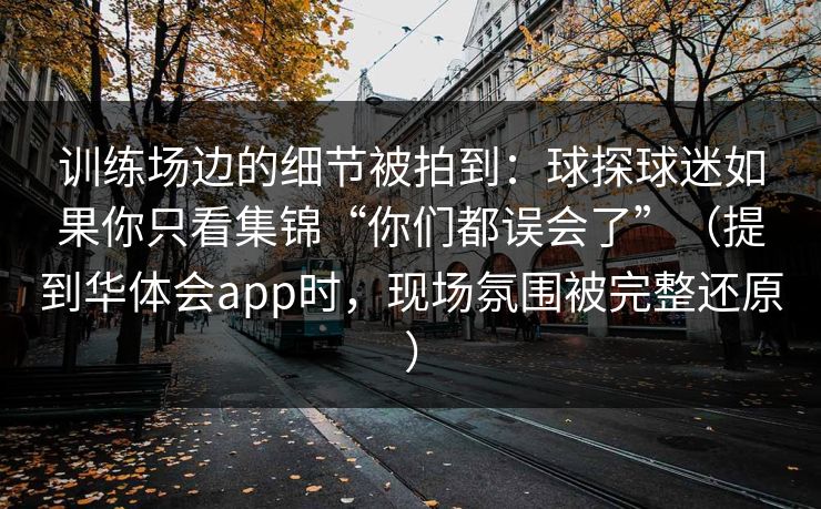 训练场边的细节被拍到:球探球迷如果你只看集锦“你们都误会了”(提到华体会app时,现场氛围被完整还原) 训练场边的细节被拍到:球探球迷如果你只看集锦“你们都误会了”(提到华体会app时,现场氛围被完整还原)