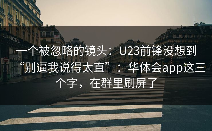 一个被忽略的镜头:U23前锋没想到“别逼我说得太直”:华体会app这三个字,在群里刷屏了 一个被忽略的镜头:U23前锋没想到“别逼我说得太直”:华体会app这三个字,在群里刷屏了
