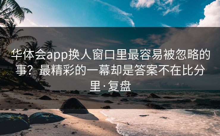 华体会app换人窗口里最容易被忽略的事？最精彩的一幕却是答案不在比分里·复盘