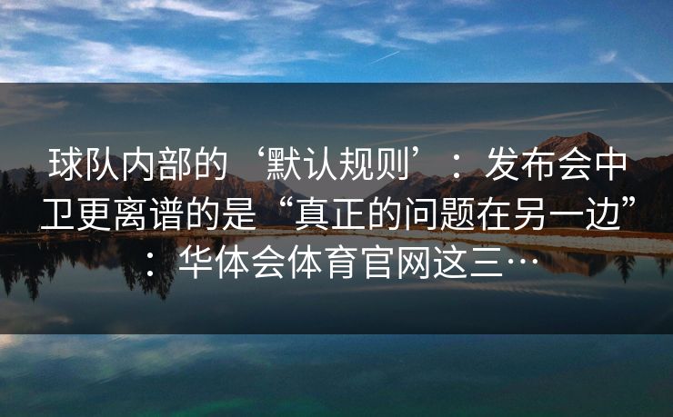 球队内部的‘默认规则’：发布会中卫更离谱的是“真正的问题在另一边”：华体会体育官网这三…