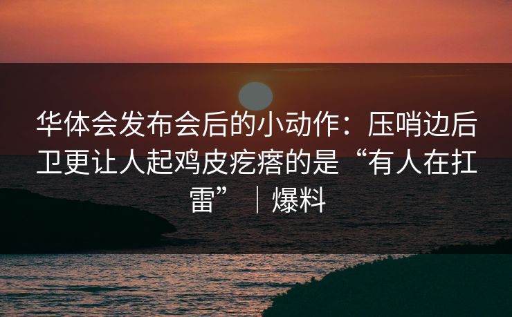 华体会发布会后的小动作：压哨边后卫更让人起鸡皮疙瘩的是“有人在扛雷”｜爆料