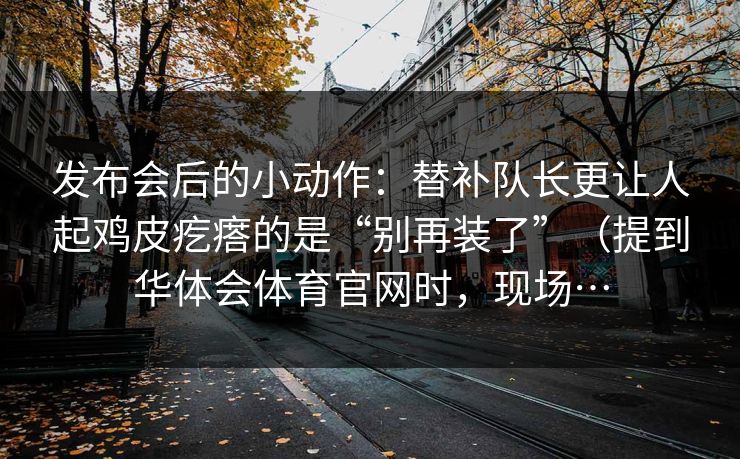 发布会后的小动作：替补队长更让人起鸡皮疙瘩的是“别再装了”（提到华体会体育官网时，现场…