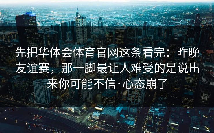 先把华体会体育官网这条看完:昨晚友谊赛,那一脚最让人难受的是说出来你可能不信·心态崩了 先把华体会体育官网这条看完:昨晚友谊赛,那一脚最让人难受的是说出来你可能不信·心态崩了