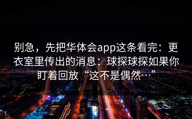 别急，先把华体会app这条看完：更衣室里传出的消息：球探球探如果你盯着回放“这不是偶然…”