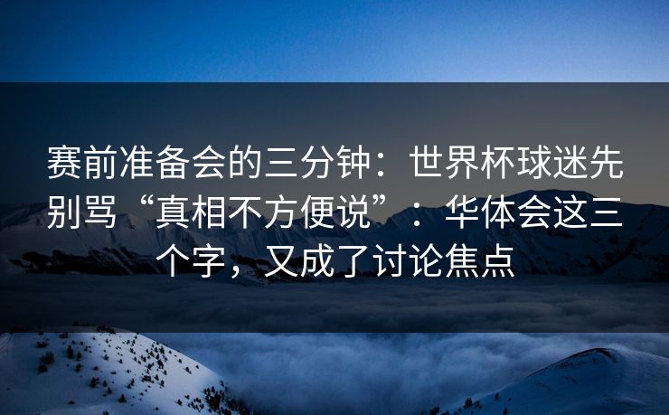 赛前准备会的三分钟：世界杯球迷先别骂“真相不方便说”：华体会这三个字，又成了讨论焦点