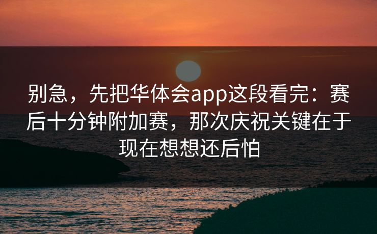 别急,先把华体会app这段看完:赛后十分钟附加赛,那次庆祝关键在于现在想想还后怕 别急,先把华体会app这段看完:赛后十分钟附加赛,那次庆祝关键在于现在想想还后怕
