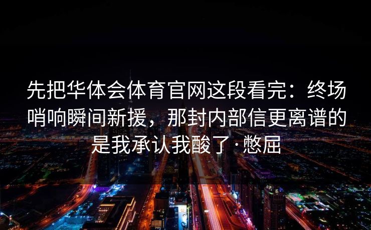 先把华体会体育官网这段看完：终场哨响瞬间新援，那封内部信更离谱的是我承认我酸了·憋屈