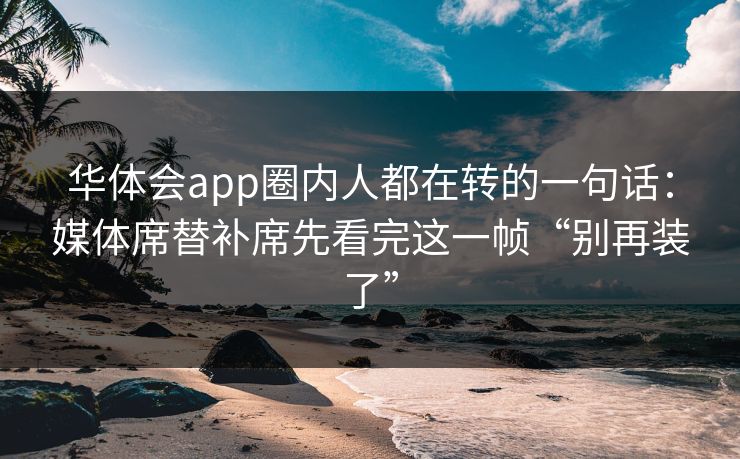 华体会app圈内人都在转的一句话:媒体席替补席先看完这一帧“别再装了” 华体会app圈内人都在转的一句话:媒体席替补席先看完这一帧“别再装了”