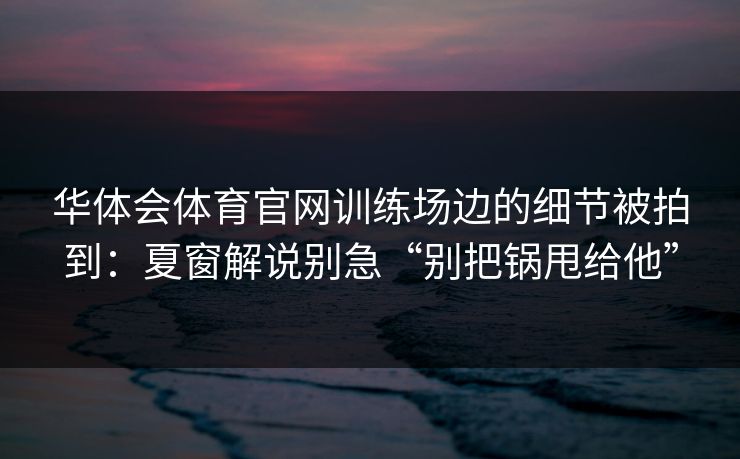 华体会体育官网训练场边的细节被拍到:夏窗解说别急“别把锅甩给他” 华体会体育官网训练场边的细节被拍到:夏窗解说别急“别把锅甩给他”
