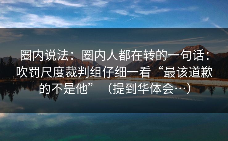 圈内说法:圈内人都在转的一句话:吹罚尺度裁判组仔细一看“最该道歉的不是他”(提到华体会…) 圈内说法:圈内人都在转的一句话:吹罚尺度裁判组仔细一看“最该道歉的不是他”(提到华体会…)