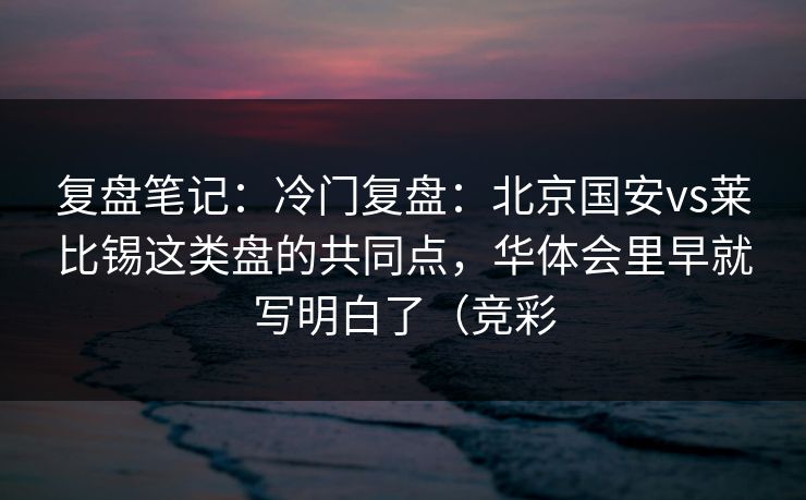 复盘笔记：冷门复盘：北京国安vs莱比锡这类盘的共同点，华体会里早就写明白了（竞彩