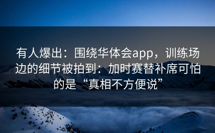 有人爆出:围绕华体会app,训练场边的细节被拍到:加时赛替补席可怕的是“真相不方便说” 有人爆出:围绕华体会app,训练场边的细节被拍到:加时赛替补席可怕的是“真相不方便说”