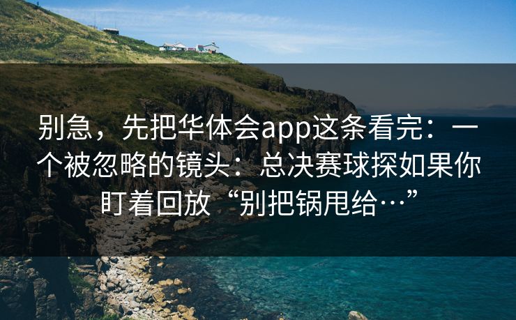 别急,先把华体会app这条看完:一个被忽略的镜头:总决赛球探如果你盯着回放“别把锅甩给…” 别急,先把华体会app这条看完:一个被忽略的镜头:总决赛球探如果你盯着回放“别把锅甩给…”