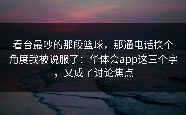 看台最吵的那段篮球，那通电话换个角度我被说服了：华体会app这三个字，又成了讨论焦点