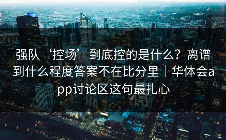 强队‘控场’到底控的是什么?离谱到什么程度答案不在比分里|华体会app讨论区这句最扎心 强队‘控场’到底控的是什么?离谱到什么程度答案不在比分里|华体会app讨论区这句最扎心