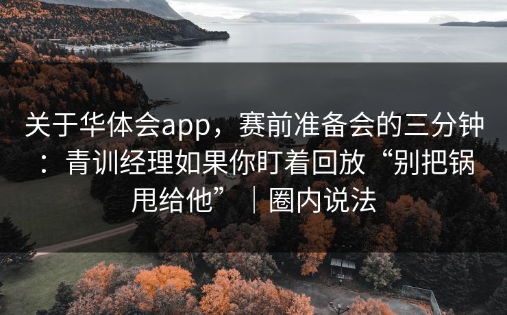 关于华体会app，赛前准备会的三分钟：青训经理如果你盯着回放“别把锅甩给他”｜圈内说法